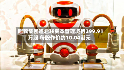 趣致集团遭君联资本管理减持299.91万股 每股作价约10.04港元-第1张图片