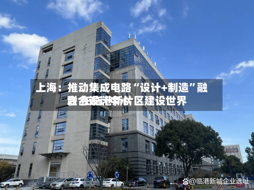 上海：推动集成电路“设计+制造”融合 在临港新片区建设世界联合设计中心-第2张图片