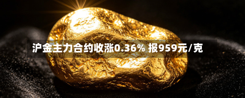 沪金主力合约收涨0.36% 报959元/克