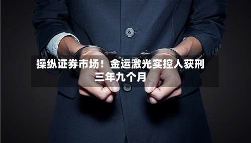 操纵证券市场！金运激光实控人获刑三年九个月-第2张图片