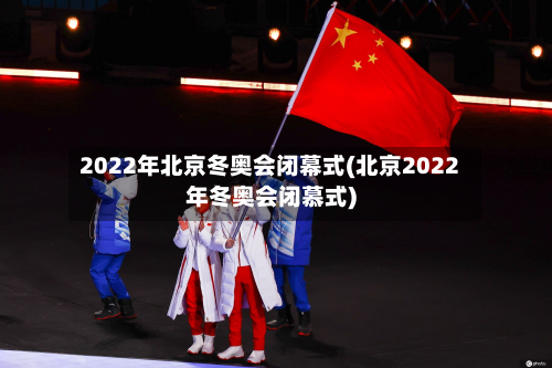 2022年北京冬奥会闭幕式(北京2022年冬奥会闭慕式)