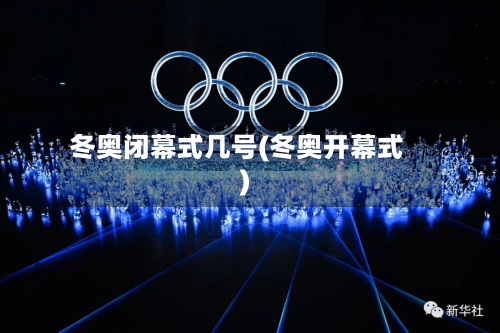 冬奥闭幕式几号(冬奥开幕式)