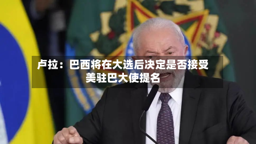 卢拉:巴西将在大选后决定是否接受美驻巴大使提名-第2张图片