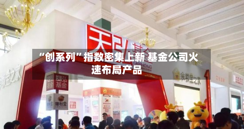 “创系列	”指数密集上新 基金公司火速布局产品-第3张图片