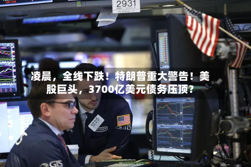 凌晨	，全线下跌！特朗普重大警告！美股巨头，3700亿美元债务压顶？-第3张图片