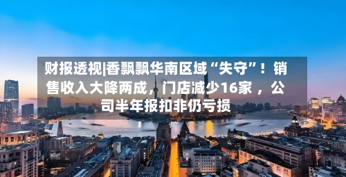 财报透视|香飘飘华南区域“失守”！销售收入大降两成，门店减少16家 ，公司半年报扣非仍亏损-第2张图片