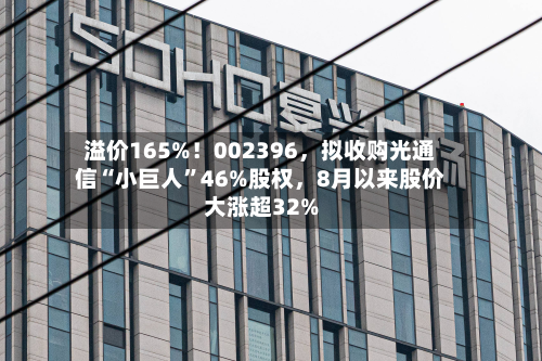 溢价165%！002396，拟收购光通信“小巨人”46%股权	，8月以来股价大涨超32%-第2张图片