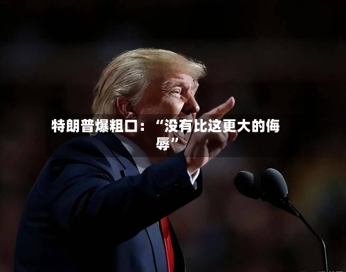 特朗普爆粗口：“没有比这更大的侮辱”-第3张图片