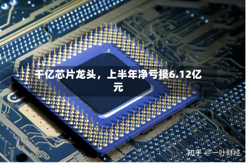 千亿芯片龙头，上半年净亏损6.12亿元