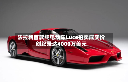 法拉利首款纯电动车Luce拍卖成交价创纪录达4000万美元