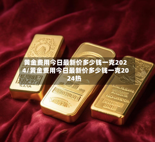 黄金费用今日最新价多少钱一克2024/黄金费用今日最新价多少钱一克2024热-第2张图片