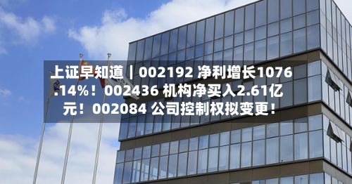 上证早知道｜002192 净利增长1076.14%！002436 机构净买入2.61亿元！002084 公司控制权拟变更！