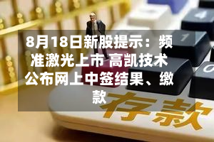 8月18日新股提示：频准激光上市 高凯技术公布网上中签结果、缴款-第3张图片