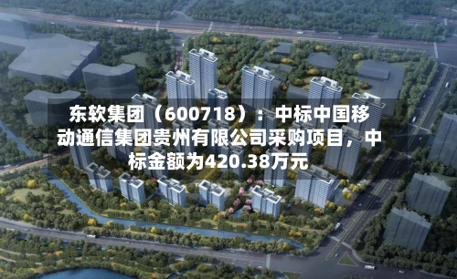 东软集团（600718）：中标中国移动通信集团贵州有限公司采购项目，中标金额为420.38万元-第2张图片