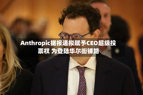 Anthropic据报道拟赋予CEO超级投票权 为登陆华尔街铺路-第2张图片
