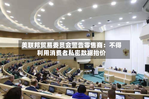 美联邦贸易委员会警告零售商：不得利用消费者私密数据抬价-第2张图片