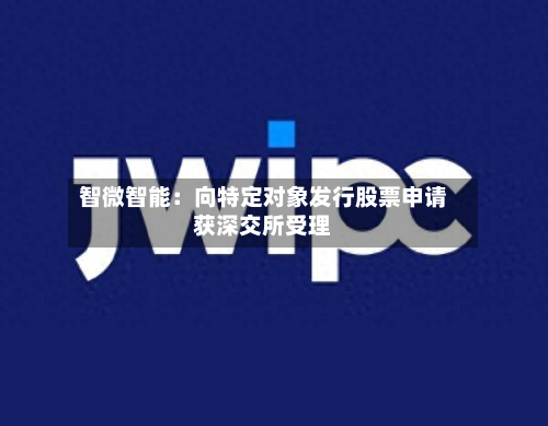 智微智能：向特定对象发行股票申请获深交所受理-第2张图片