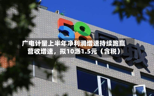 广电计量上半年净利润增速持续跑赢营收增速	，拟10派1.5元（含税）-第2张图片