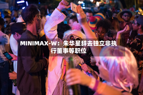 MINIMAX-W:朱华星辞去独立非执行董事等职位-第1张图片