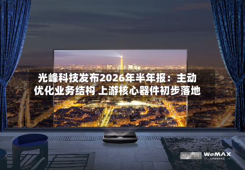 光峰科技发布2026年半年报：主动优化业务结构 上游核心器件初步落地-第2张图片