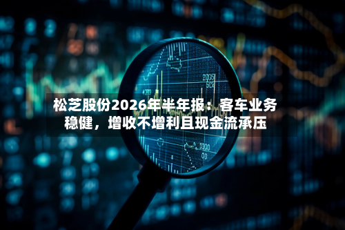 松芝股份2026年半年报：客车业务稳健，增收不增利且现金流承压-第2张图片
