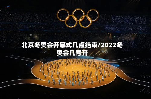 北京冬奥会开幕式几点结束/2022冬奥会几号开