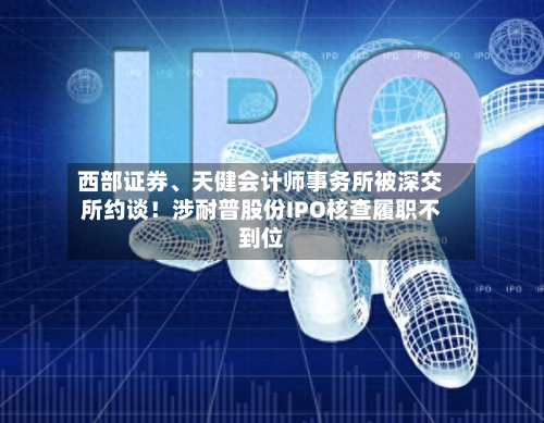 西部证券	、天健会计师事务所被深交所约谈！涉耐普股份IPO核查履职不到位-第1张图片