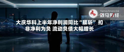 大庆华科上半年净利润同比“腰斩	” 扣非净利为负 流动负债大幅增长-第1张图片