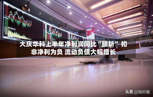 大庆华科上半年净利润同比“腰斩” 扣非净利为负 流动负债大幅增长-第2张图片