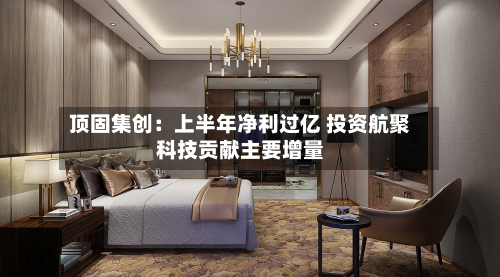 顶固集创:上半年净利过亿 投资航聚科技贡献主要增量-第2张图片
