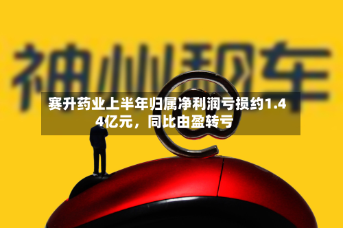 赛升药业上半年归属净利润亏损约1.44亿元，同比由盈转亏-第2张图片