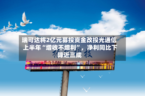 瑞可达将2亿元募投资金改投光通信 上半年“增收不增利	”	，净利同比下降近三成-第1张图片