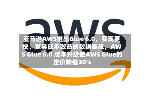亚马逊AWS推出Glue 6.0	，实现更快、更具成本效益的数据集成，AWS Glue 6.0 版本升级使AWS Glue的定价降低30%-第1张图片