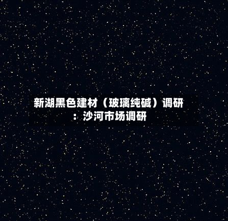 新湖黑色建材(玻璃纯碱)调研:沙河市场调研-第2张图片