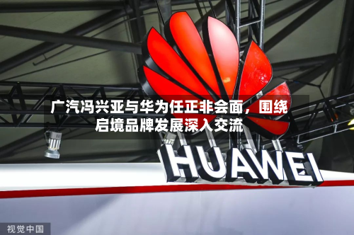 广汽冯兴亚与华为任正非会面，围绕启境品牌发展深入交流