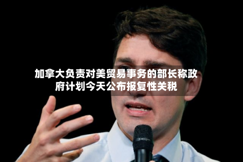 加拿大负责对美贸易事务的部长称政府计划今天公布报复性关税-第2张图片