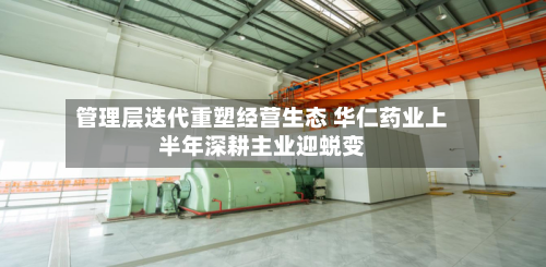 管理层迭代重塑经营生态 华仁药业上半年深耕主业迎蜕变