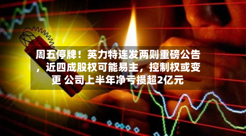 周五停牌！英力特连发两则重磅公告	，近四成股权可能易主，控制权或变更 公司上半年净亏损超2亿元-第1张图片