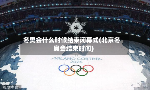冬奥会什么时候结束闭幕式(北京冬奥会结束时间)