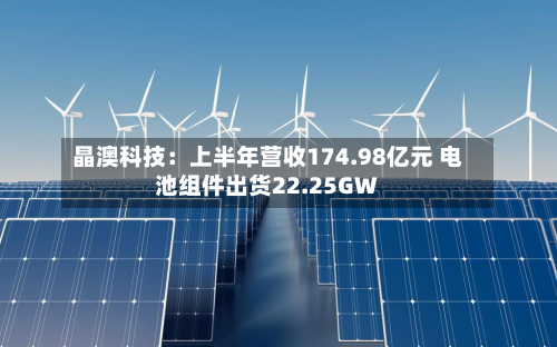 晶澳科技:上半年营收174.98亿元 电池组件出货22.25GW-第2张图片