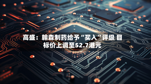 高盛：翰森制药给予“买入”评级 目标价上调至52.7港元-第2张图片
