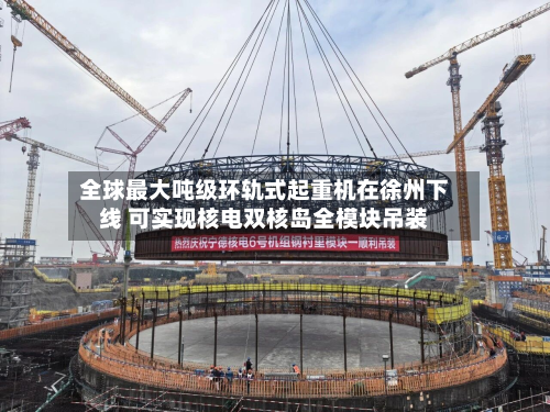 全球最大吨级环轨式起重机在徐州下线 可实现核电双核岛全模块吊装-第3张图片