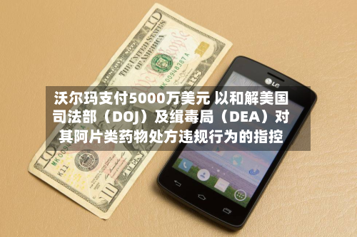 沃尔玛支付5000万美元 以和解美国司法部（DOJ）及缉毒局（DEA）对其阿片类药物处方违规行为的指控-第1张图片