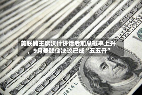 美联储主席沃什讲话后加息概率上升，9月美联储决议已成“五五开”-第2张图片