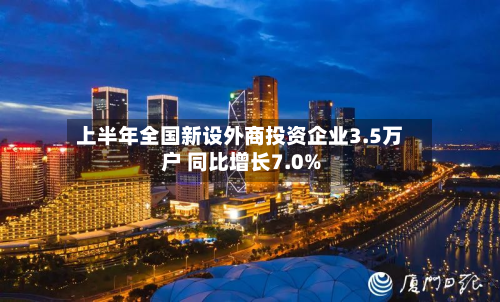 上半年全国新设外商投资企业3.5万户 同比增长7.0%-第2张图片