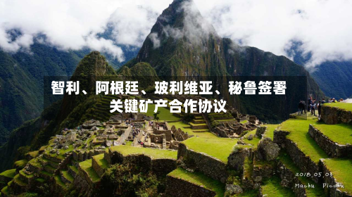 智利、阿根廷	、玻利维亚、秘鲁签署关键矿产合作协议-第2张图片