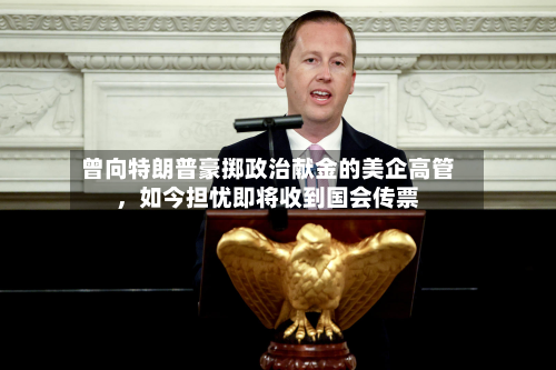 曾向特朗普豪掷政治献金的美企高管，如今担忧即将收到国会传票-第2张图片