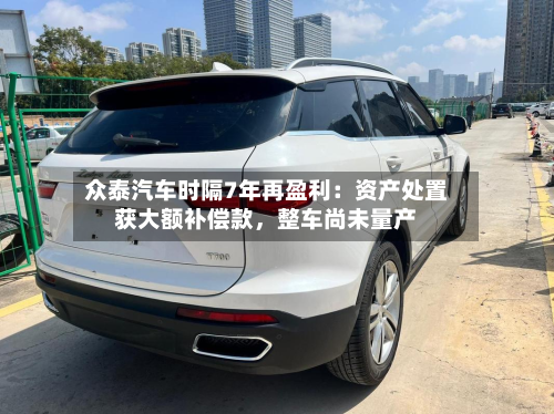 众泰汽车时隔7年再盈利：资产处置获大额补偿款，整车尚未量产-第2张图片