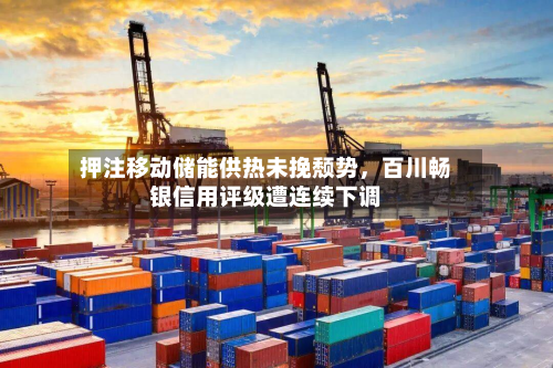 押注移动储能供热未挽颓势，百川畅银信用评级遭连续下调-第1张图片