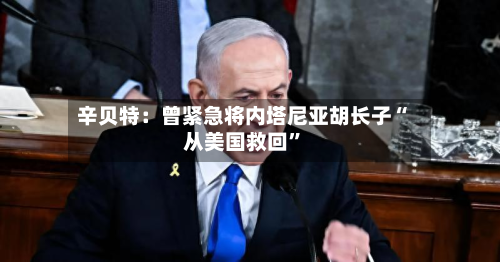 辛贝特：曾紧急将内塔尼亚胡长子“从美国救回”-第1张图片